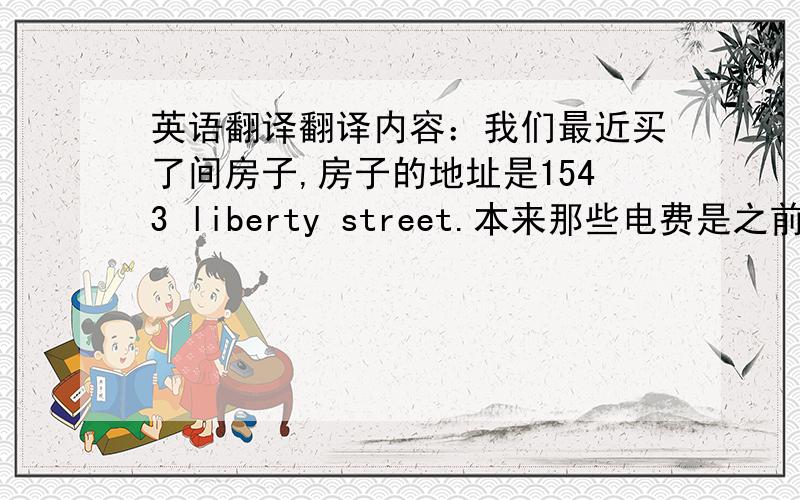 英语翻译翻译内容：我们最近买了间房子,房子的地址是1543 liberty street.本来那些电费是之前那个屋主交的,因为今天,那个屋主已经把房子的钥匙交给了我们,也就是说今天,这间房子就是属于我