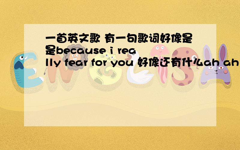 一首英文歌 有一句歌词好像是是because i really fear for you 好像还有什么ah ah ah