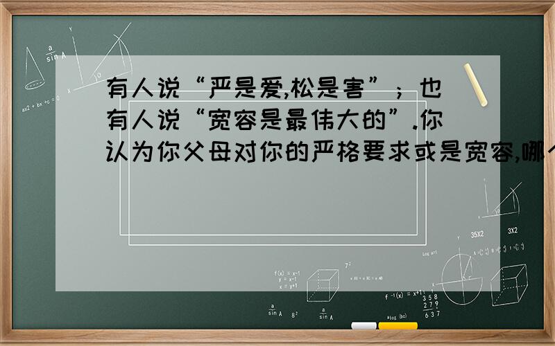 有人说“严是爱,松是害”；也有人说“宽容是最伟大的”.你认为你父母对你的严格要求或是宽容,哪个更有利于你的健康成长?请简要陈述理由,注意条理清楚.