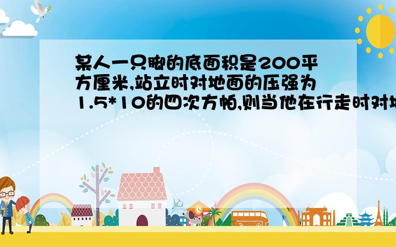 某人一只脚的底面积是200平方厘米,站立时对地面的压强为1.5*10的四次方帕,则当他在行走时对地面的压强为