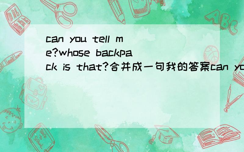 can you tell me?whose backpack is that?合并成一句我的答案can you tell me whose that backpack is我做的答案是错的,我认为宾语从句的从句应该是陈述句子才用的that backpack is 正确答案是can you tell me whose backpac