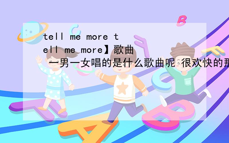 tell me more tell me more】歌曲 一男一女唱的是什么歌曲呢 很欢快的那种