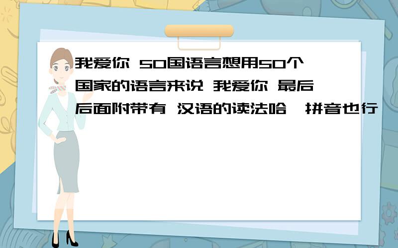 我爱你 50国语言想用50个国家的语言来说 我爱你 最后后面附带有 汉语的读法哈,拼音也行,不是很标准也可以哈能不能给每个后面加个读音哦?比如说 I love you ---- ai la wu you 如果这样就好了哈