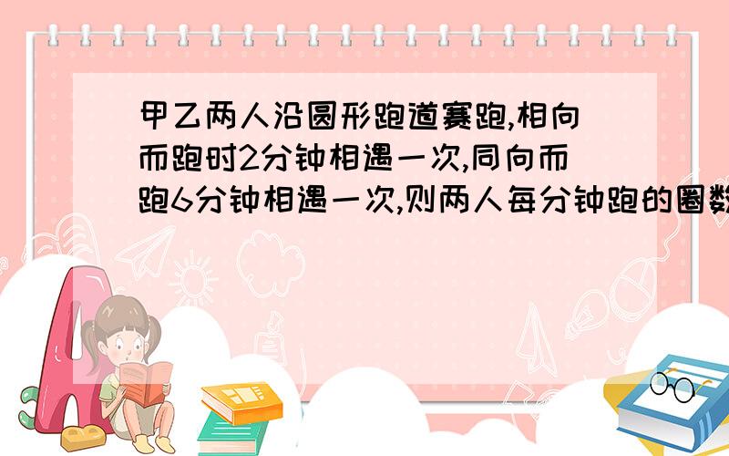 甲乙两人沿圆形跑道赛跑,相向而跑时2分钟相遇一次,同向而跑6分钟相遇一次,则两人每分钟跑的圈数?