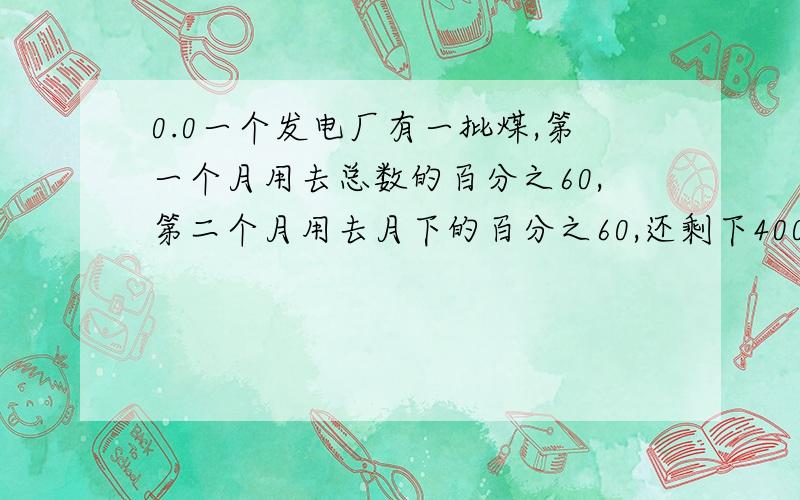 0.0一个发电厂有一批煤,第一个月用去总数的百分之60,第二个月用去月下的百分之60,还剩下4000吨.这批煤共有多少吨