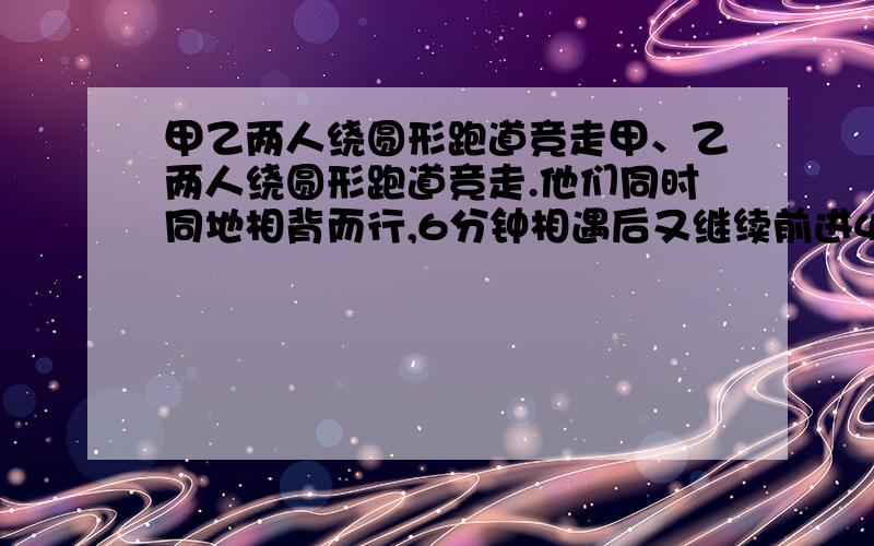 甲乙两人绕圆形跑道竞走甲、乙两人绕圆形跑道竞走.他们同时同地相背而行,6分钟相遇后又继续前进4分钟,这是甲回到出发点,乙离出发点还差300米.求这个圆形跑道的长度是多少米?