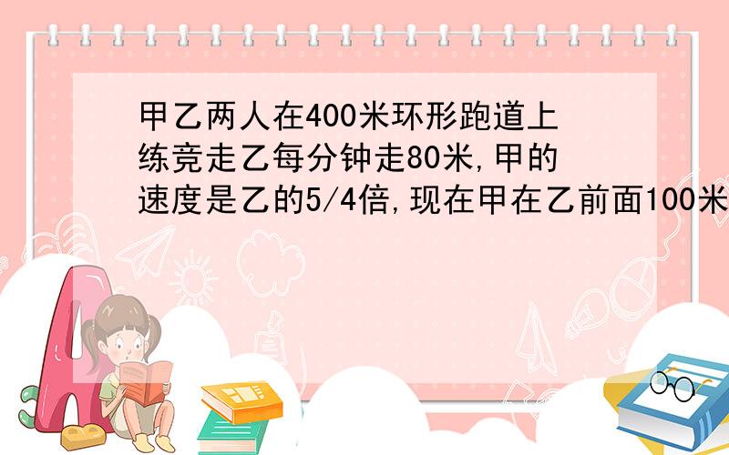 甲乙两人在400米环形跑道上练竞走乙每分钟走80米,甲的速度是乙的5/4倍,现在甲在乙前面100米处,问多少分钟后两人首次相遇