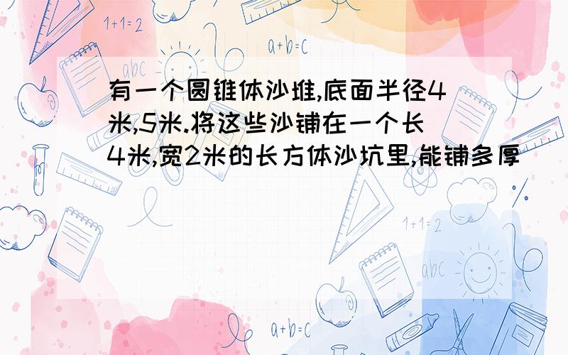 有一个圆锥体沙堆,底面半径4米,5米.将这些沙铺在一个长4米,宽2米的长方体沙坑里,能铺多厚