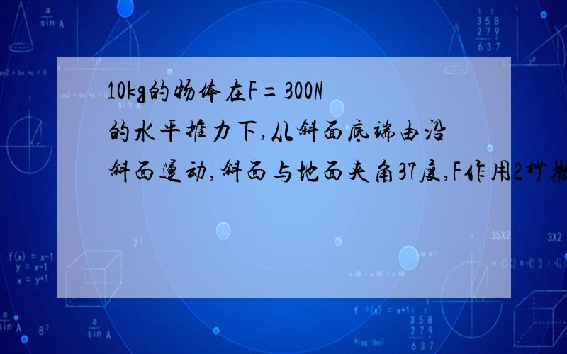 10kg的物体在F=300N的水平推力下,从斜面底端由沿斜面运动,斜面与地面夹角37度,F作用2秒撤去,物体在斜面继续上滑1秒速度减为0,求物体与斜面间的动摩擦因数u和物体上滑的最大位移