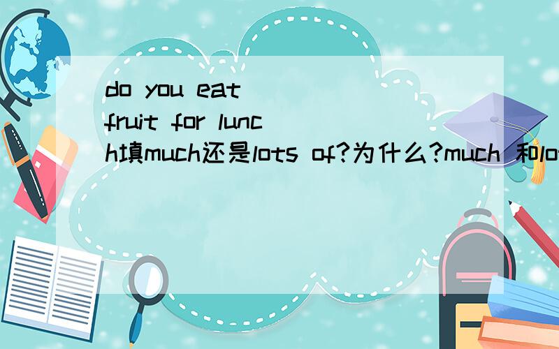 do you eat （） fruit for lunch填much还是lots of?为什么?much 和lots of 有什么区别吗?