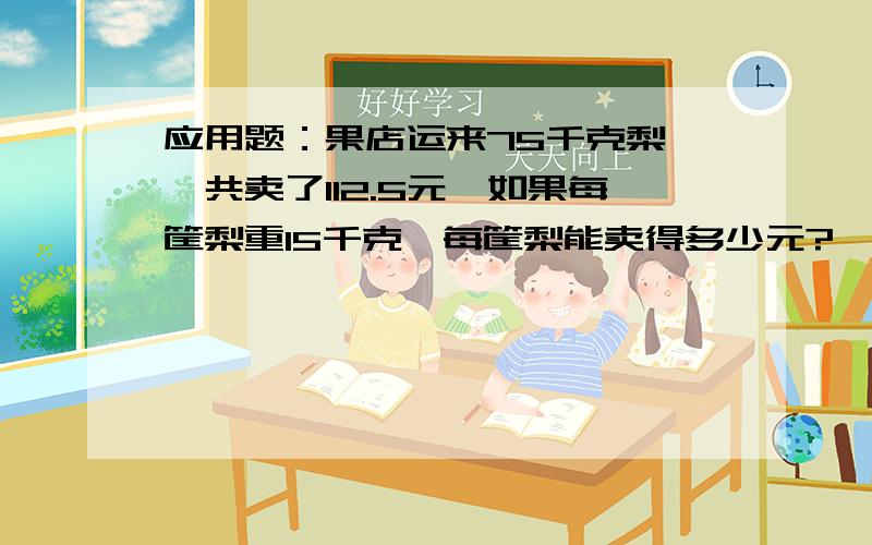 应用题：果店运来75千克梨,一共卖了112.5元,如果每筐梨重15千克,每筐梨能卖得多少元?