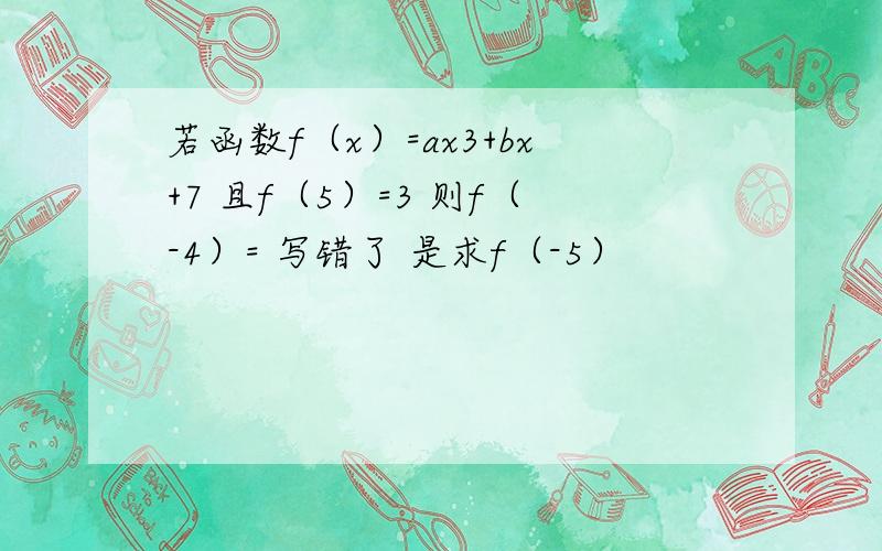 若函数f（x）=ax3+bx+7 且f（5）=3 则f（-4）= 写错了 是求f（-5）