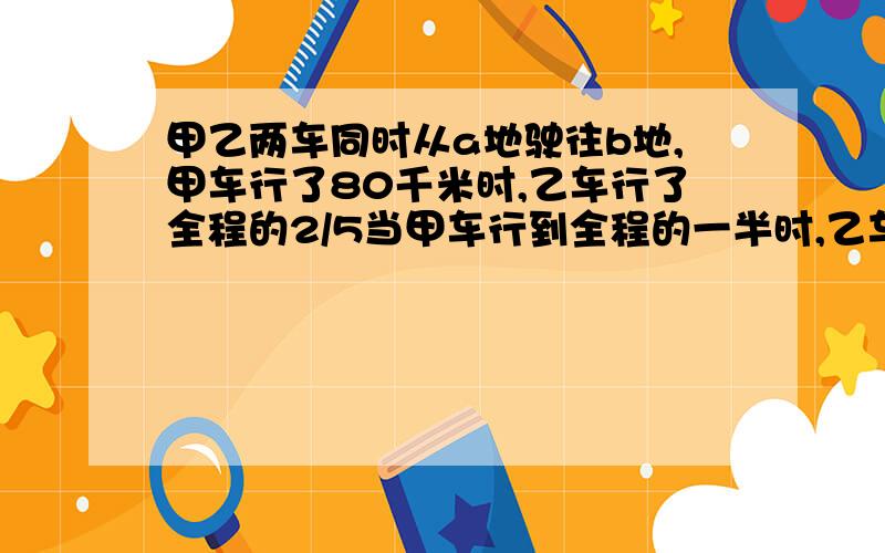 甲乙两车同时从a地驶往b地,甲车行了80千米时,乙车行了全程的2/5当甲车行到全程的一半时,乙车已经到达b地,