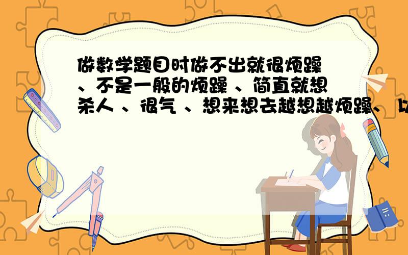 做数学题目时做不出就很烦躁 、不是一般的烦躁 、简直就想杀人 、很气 、想来想去越想越烦躁、 以前不是这样的 、做物理题做不出也有这样的情况 、常常找个东西来打泄气 、但还是没