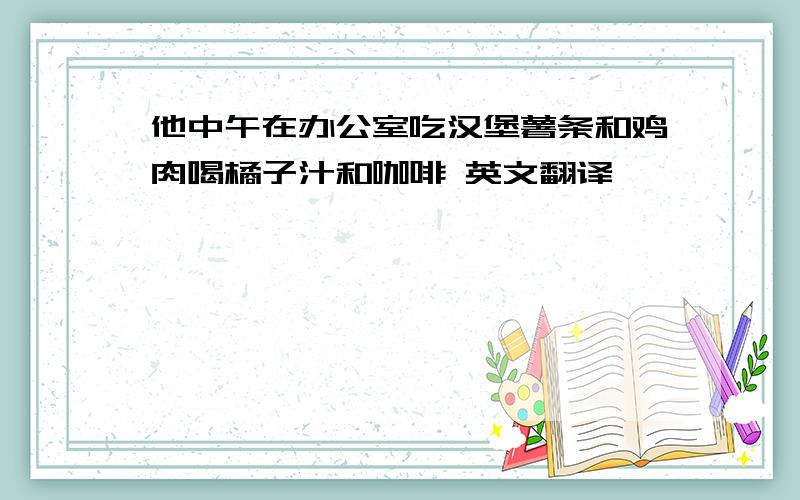 他中午在办公室吃汉堡薯条和鸡肉喝橘子汁和咖啡 英文翻译