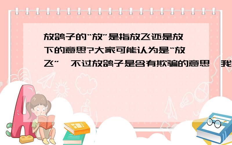 放鸽子的“放”是指放飞还是放下的意思?大家可能认为是“放飞”,不过放鸽子是含有欺骗的意思,我觉得放下一只鸽子作为一个陷阱也是合理的解释,大家认为呢?我就想知道是“放飞”还是