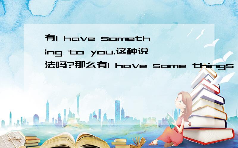 有I have something to you.这种说法吗?那么有I have some things to you 这种说法吗？