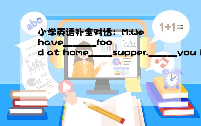 小学英语补全对话：M:We have_______food at home_____supper.______you like to go and buysome?T:Certa怎么填?M:We have_______food at home_____supper.______you like to go and buysome?T:Certainly.What do you want to ______?M:_______meat and som