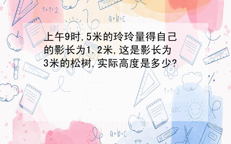 上午9时,5米的玲玲量得自己的影长为1.2米,这是影长为3米的松树,实际高度是多少?