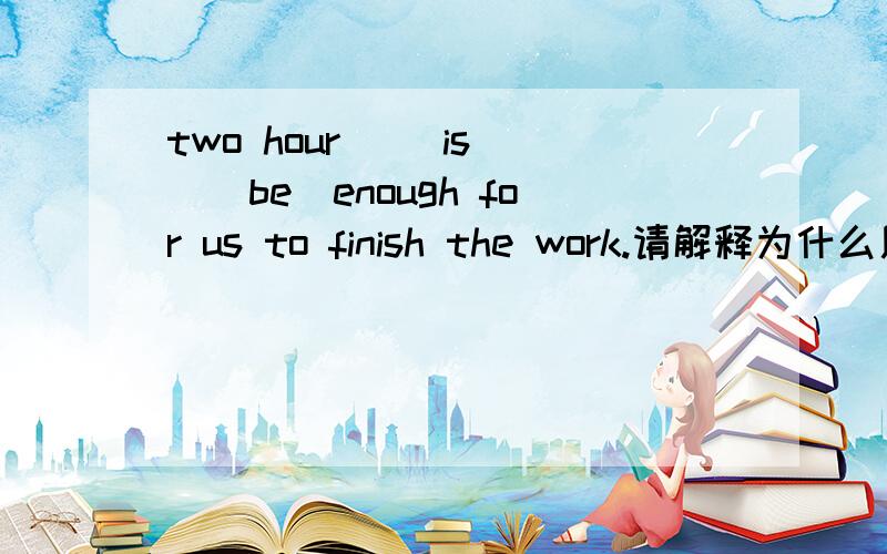 two hour __is__（be）enough for us to finish the work.请解释为什么用is,尽快,谢谢(☆_☆)