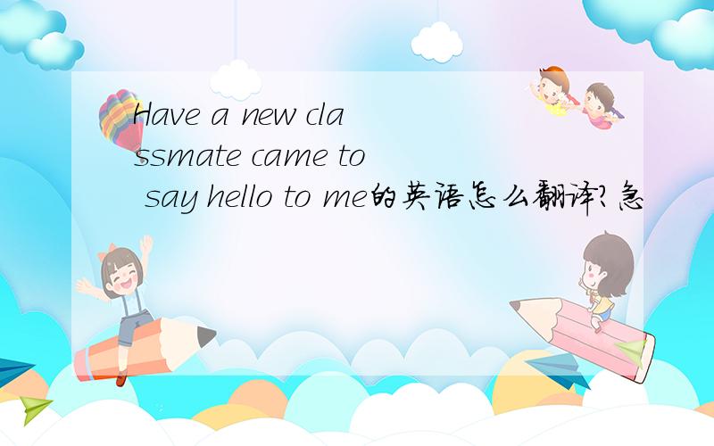 Have a new classmate came to say hello to me的英语怎么翻译?急