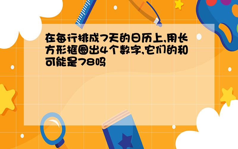 在每行排成7天的日历上,用长方形框圈出4个数字,它们的和可能是78吗