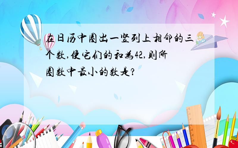 在日历中圈出一竖列上相邻的三个数,使它们的和为42,则所圈数中最小的数是?