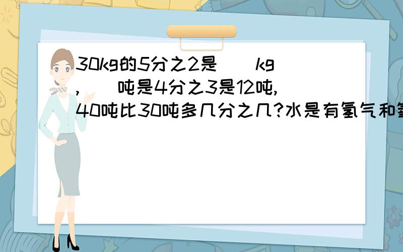 30kg的5分之2是（）kg,（）吨是4分之3是12吨,40吨比30吨多几分之几?水是有氢气和氧气两种元素按1：8的质量比化合而成的,在45kg谁重,含有氧元素（）kg?桃的重量是梨的4分之3,梨比套重几分之几?