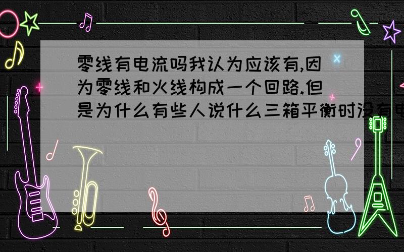 零线有电流吗我认为应该有,因为零线和火线构成一个回路.但是为什么有些人说什么三箱平衡时没有电流,听不懂.