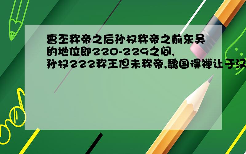 曹丕称帝之后孙权称帝之前东吴的地位即220-229之间,孙权222称王但未称帝,魏国得禅让于汉,请问在这几年期间东吴名义上是不是魏国的臣属,就像曹操曾称魏王但仍是汉丞相?（我说的是名义上,