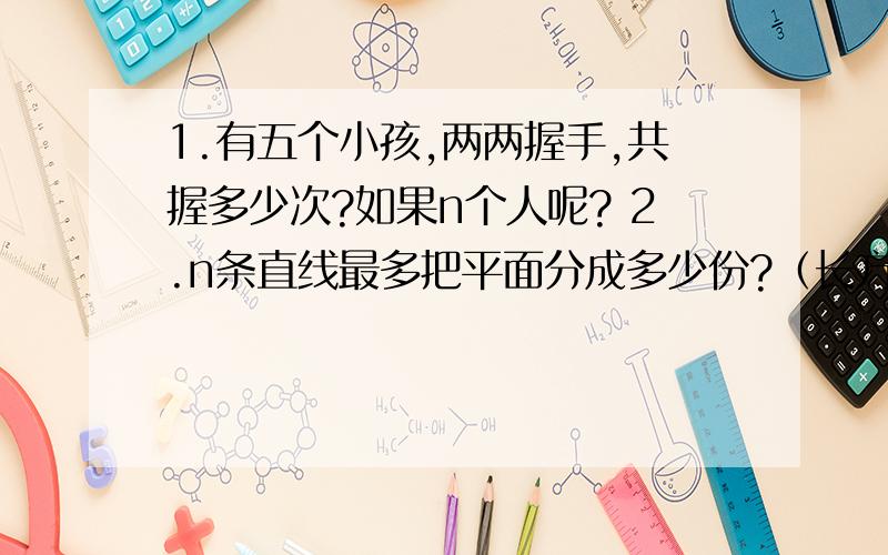 1.有五个小孩,两两握手,共握多少次?如果n个人呢? 2.n条直线最多把平面分成多少份?（长方形）3.平面上有几条直线两两相交,最多有几个交点?