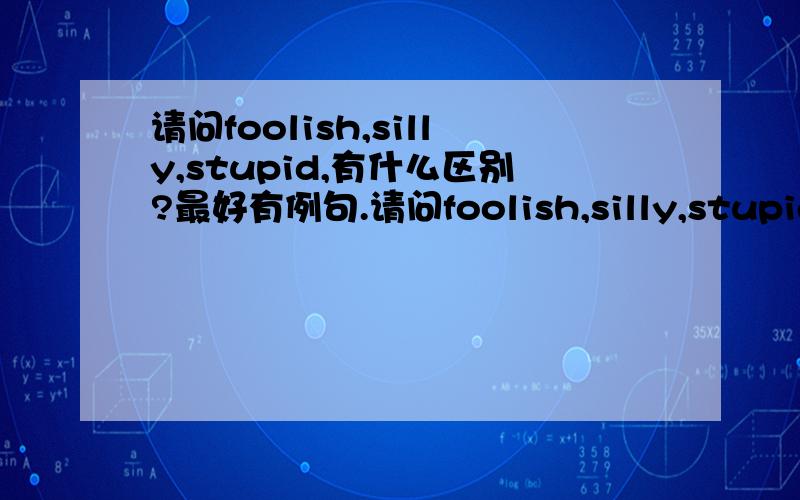 请问foolish,silly,stupid,有什么区别?最好有例句.请问foolish,silly,stupid,有什么区别?最好有例句.