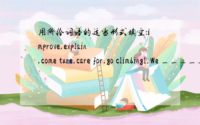 用所给词语的适当形式填空：improve,explain,come ture,care for,go climbing1.We _____ if we have time next Sunday.2.The teachers asked him to _____ why he was late.3.I think your dream _____ in the future.4.They want to do something to ____