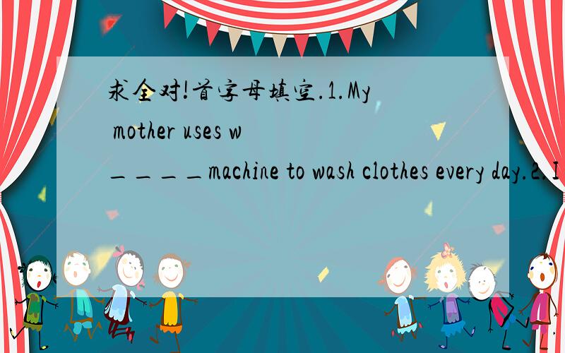 求全对!首字母填空.1.My mother uses w____machine to wash clothes every day.2.I often help my mother clean the floor with a v____ cleaner.3.Tom's father usually takes out some food form the f___ when he reaches home.4.If you want to make your f