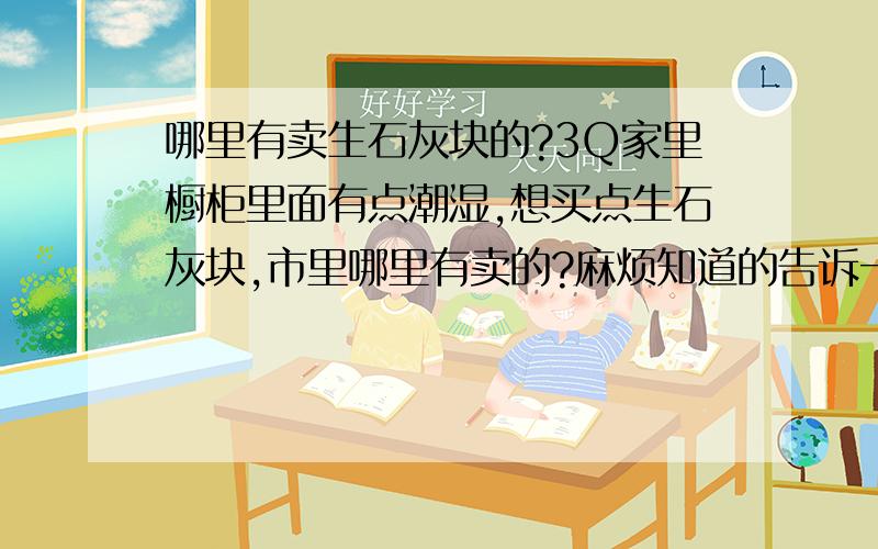 哪里有卖生石灰块的?3Q家里橱柜里面有点潮湿,想买点生石灰块,市里哪里有卖的?麻烦知道的告诉一声呗,