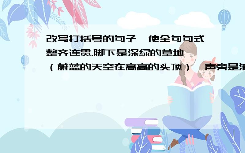 改写打括号的句子,使全句句式整齐连贯.脚下是深绿的草地,（蔚蓝的天空在高高的头顶）,声旁是清澈的小溪,溪边有五彩的花朵,茂密的森林,翩翩起舞的蝴蝶,这是多么美的意境啊!