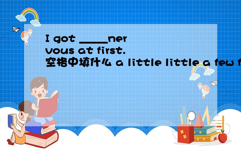 I got _____nervous at first.空格中填什么 a little little a few few