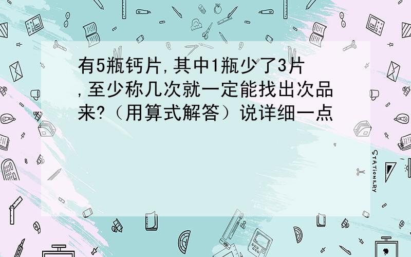 有5瓶钙片,其中1瓶少了3片,至少称几次就一定能找出次品来?（用算式解答）说详细一点