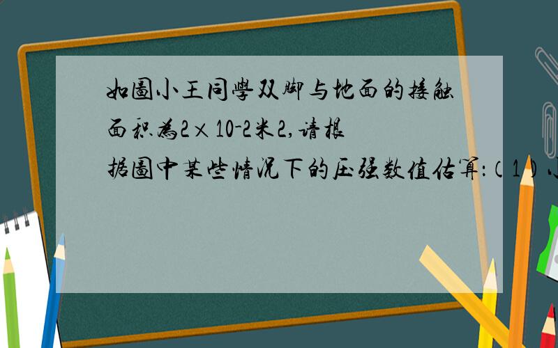 如图小王同学双脚与地面的接触面积为2×10-2米2,请根据图中某些情况下的压强数值估算：（1）小王同学的重力．（2）小王同学平躺时与床面的接触面积．（3）小王同学背着重力为40牛的书