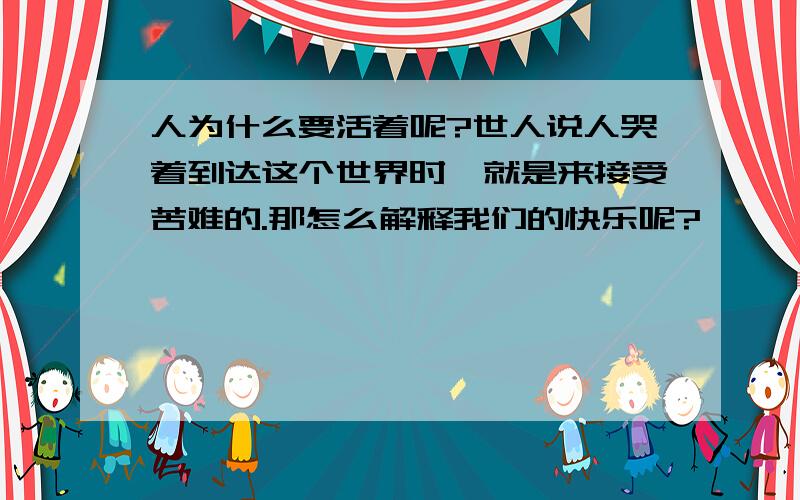 人为什么要活着呢?世人说人哭着到达这个世界时,就是来接受苦难的.那怎么解释我们的快乐呢?