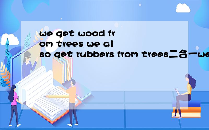we get wood from trees we also get rubbers from trees二合一we got —— ——wood—— ——rubbers from trees