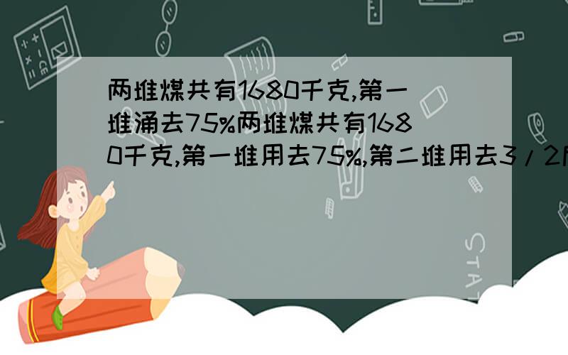 两堆煤共有1680千克,第一堆涌去75%两堆煤共有1680千克,第一堆用去75%,第二堆用去3/2后,它们剩余相等.两堆原来各是多少?不用二次元方程..好么?用算术或者X..就行了..是三分之二。谢谢您的提醒