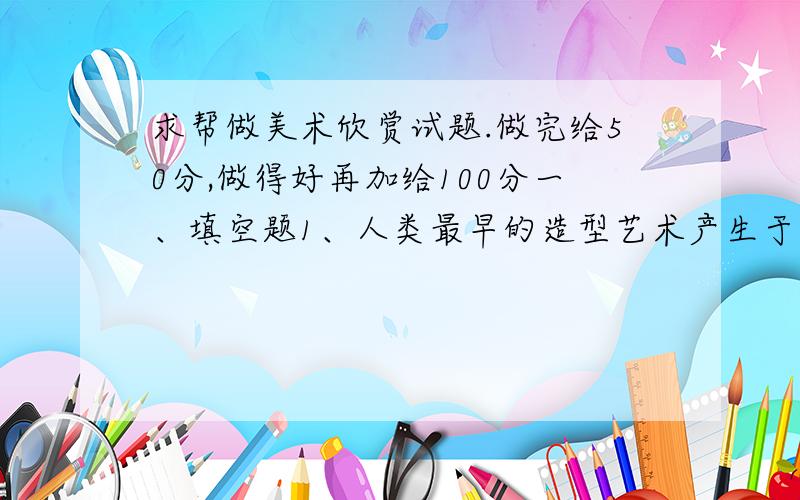 求帮做美术欣赏试题.做完给50分,做得好再加给100分一、填空题1、人类最早的造型艺术产生于 ,即距今三万到一万多年之间.2、唐代画家 的 ,忠实地表现了千余年前中央政权与边远民族的友好