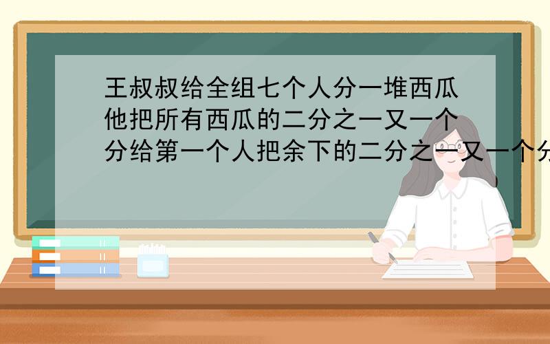 王叔叔给全组七个人分一堆西瓜他把所有西瓜的二分之一又一个分给第一个人把余下的二分之一又一个分给第二个人 这样 他把所余的西瓜的二分之一又一个分给以后的每一个人 分给第七个