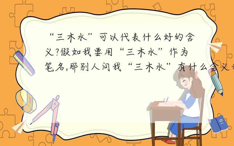 “三木水”可以代表什么好的含义?假如我要用“三木水”作为笔名,那别人问我“三木水”有什么含义我怎么说呢?我一个朋友的笔名叫“区烟”,意思是“希望世界向她的笔名一样,挫折的烟