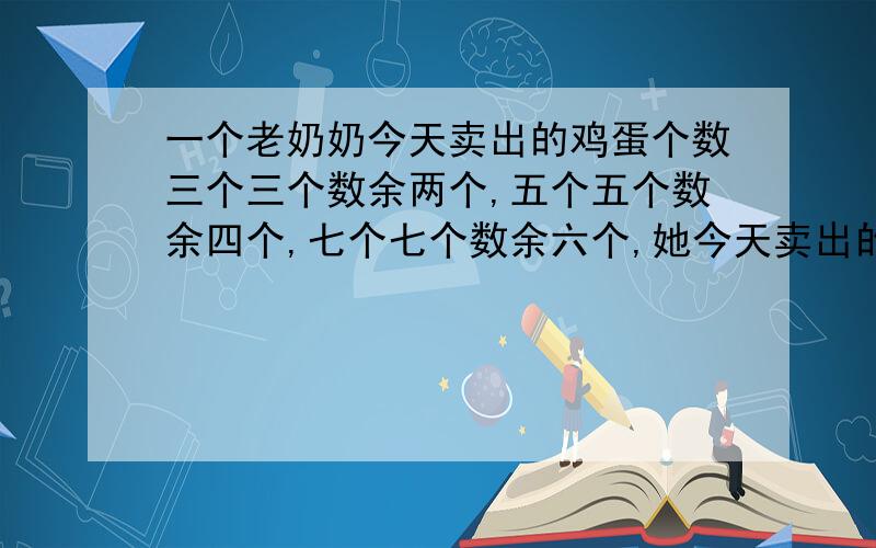 一个老奶奶今天卖出的鸡蛋个数三个三个数余两个,五个五个数余四个,七个七个数余六个,她今天卖出的鸡蛋至少有多少个?