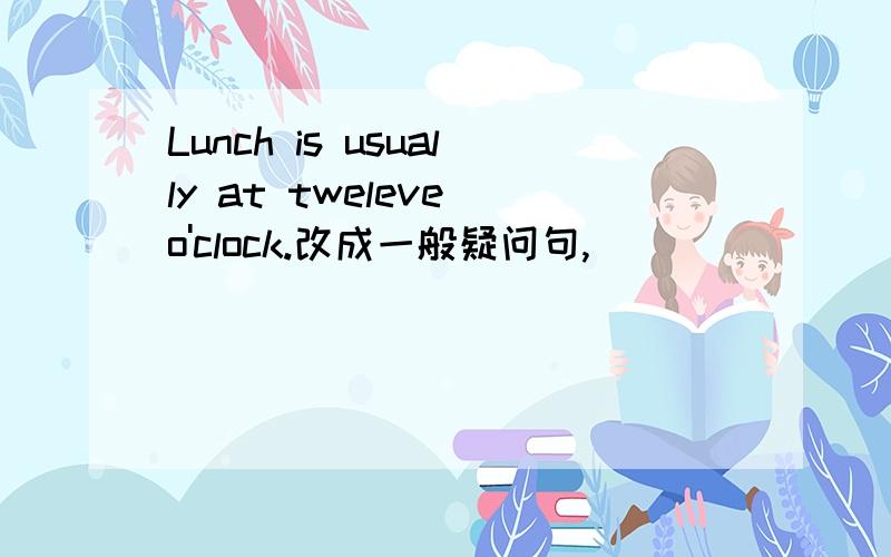 Lunch is usually at tweleve o'clock.改成一般疑问句,