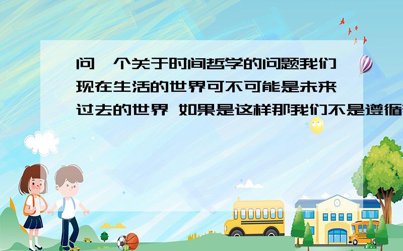 问一个关于时间哲学的问题我们现在生活的世界可不可能是未来过去的世界 如果是这样那我们不是遵循着历史在生活