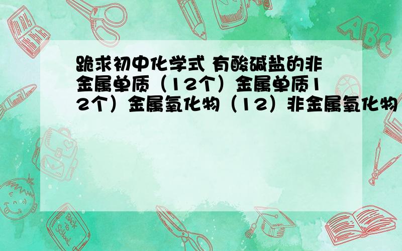 跪求初中化学式 有酸碱盐的非金属单质（12个）金属单质12个）金属氧化物（12）非金属氧化物（8个）、无氧酸（4）含氧酸（5）可溶性碱（5）不溶性碱（5）硫酸盐、碳酸盐、磷酸盐、盐酸