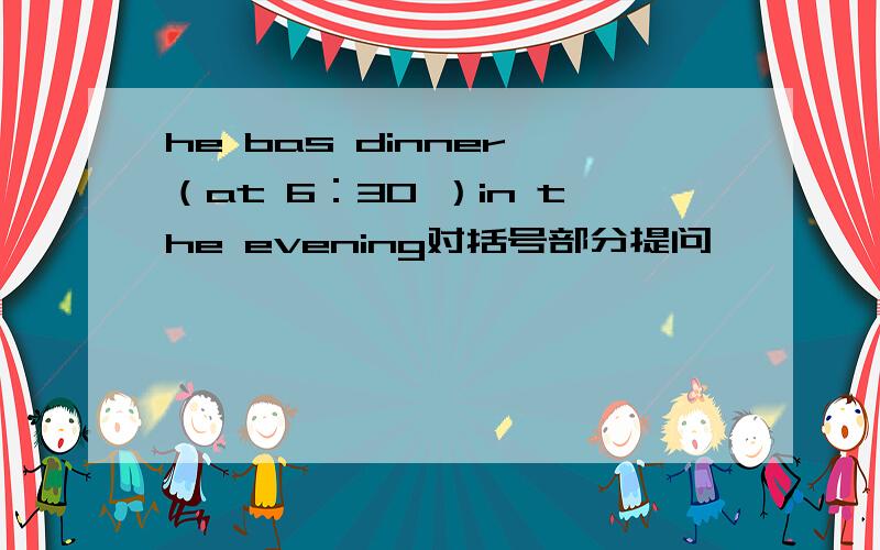 he bas dinner （at 6：30 ）in the evening对括号部分提问